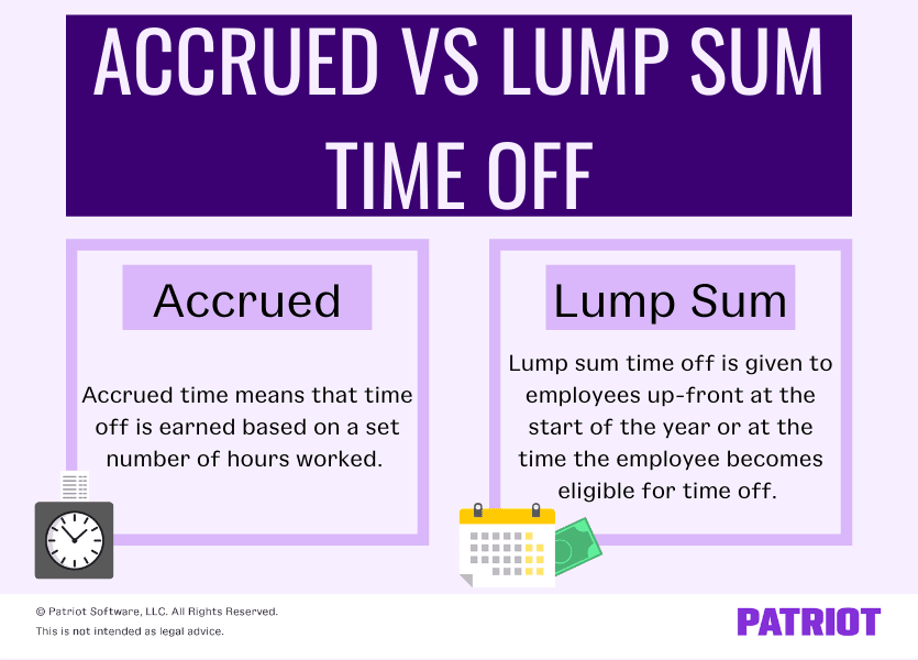 Accrued vs. lump sump: Accrued time means that time off is earned based on a set number of hours worked. Lump sum time off is given to employees up-front at the start of the year or at the time the employee becomes eligible for time off.